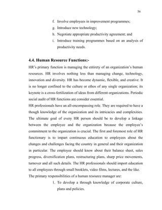 56
f. Involve employees in improvement programmes;
g. Introduce new technology;
h. Negotiate appropriate productivity agreement; and
i. Introduce training programmes based on an analysis of
productivity needs.
4.4. Human Resource Functions:-
HR’s primary function is managing the entirety of an organization’s human
resources. HR involves nothing less than managing change, technology,
innovation and diversity. HR has become dynamic, flexible, and creative. It
is no longer confined to the culture or ethos of any single organization; its
keynote is a cross-fertilization of ideas from different organizations. Periodic
social audit of HR functions are consider essential.
HR professionals have an all-encompassing role. They are required to have a
though knowledge of the organization and its intricacies and complexities.
The ultimate goal of every HR person should be to develop a linkage
between the employee and the organization because the employee’s
commitment to the organization is crucial. The first and foremost role of HR
functionary is to impart continuous education to employees about the
changes and challenges facing the country in general and their organization
in particular. The employee should know about their balance sheet, sales
progress, diversification plans, restructuring plans, sharp price movements,
turnover and all such details. The HR professionals should import education
to all employees through small booklets, video films, lectures, and the like.
The primary responsibilities of a human resource manager are:
1. To develop a through knowledge of corporate culture,
plans and policies.
 