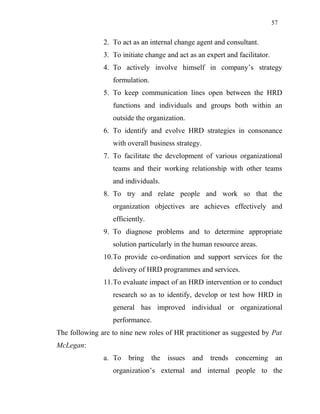 57
2. To act as an internal change agent and consultant.
3. To initiate change and act as an expert and facilitator.
4. To actively involve himself in company’s strategy
formulation.
5. To keep communication lines open between the HRD
functions and individuals and groups both within an
outside the organization.
6. To identify and evolve HRD strategies in consonance
with overall business strategy.
7. To facilitate the development of various organizational
teams and their working relationship with other teams
and individuals.
8. To try and relate people and work so that the
organization objectives are achieves effectively and
efficiently.
9. To diagnose problems and to determine appropriate
solution particularly in the human resource areas.
10.To provide co-ordination and support services for the
delivery of HRD programmes and services.
11.To evaluate impact of an HRD intervention or to conduct
research so as to identify, develop or test how HRD in
general has improved individual or organizational
performance.
The following are to nine new roles of HR practitioner as suggested by Pat
McLegan:
a. To bring the issues and trends concerning an
organization’s external and internal people to the
 