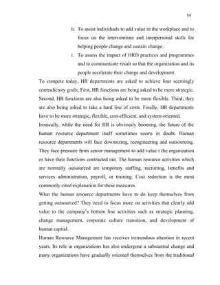59
h. To assist individuals to add value in the workplace and to
focus on the interventions and interpersonal skills for
helping people change and sustain change.
i. To assess the impact of HRD practices and programmes
and to communicate result so that the organization and its
people accelerate their change and development.
To compete today, HR departments are asked to achieve four seemingly
contradictory goals; First, HR functions are being asked to be more strategic.
Second, HR functions are also being asked to be more flexible. Third, they
are also being asked to take a hard line of costs. Finally, HR departments
have to be more strategic, flexible, cost-efficient, and system-oriented.
Ironically, while the need for HR is obviously booming, the future of the
human resource department itself sometimes seems in doubt. Human
resource departments will face downsizing, reengineering and outsourcing.
They face pressure from senior management to add value t the organization
or have their functions contracted out. The human resource activities which
are normally outsourced are temporary staffing, recruiting, benefits and
services administration, payroll, or training. Cost reduction is the most
commonly cited explanation for these measures.
What the human resource departments have to do keep themselves from
getting outsourced? They need to focus more on activities that clearly add
value to the company’s bottom line activities such as strategic planning,
change management, corporate culture transition, and development of
human capital.
Human Resource Management has receives tremendous attention in recent
years. Its role in organizations has also undergone a substantial change and
many organizations have gradually oriented themselves from the traditional
 
