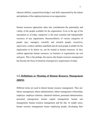 6
inherent abilities, acquired knowledge’s and skills represented by the talents
and aptitudes of the employed persons in an organization.
Human resources approaches takes into consideration the potentiality and
vitality of the people available for the organization. Even in the age of the
automation as of today, manpower is the most essential and indispensable
resources of any organization. Resourcefulness of various categories of
people says: managers, scientific and research people, executives,
supervisors, workers (skilled, unskilled) and all such people available for the
organization to be drawn on, can be treated as human resources. In fact,
without appreciate human resources, no business or organization can exit
and grow. This is the perhaps, the reason why human resources management
has become the focus of attention of progressive organization of today.
1.3. Definitions or Meaning of Human Resource Management
(HRM)
Different terms are used to denote human resource management. They are:
labour management, labour administration, labour management relationship,
employee -employer relations, industrial relations, personnel administration,
personnel management, human capital management, human asst
management, human resource management and the like. In simple sense,
human resource management means employing people, developing their
 