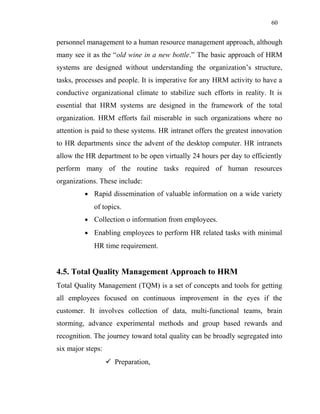 60
personnel management to a human resource management approach, although
many see it as the “old wine in a new bottle.” The basic approach of HRM
systems are designed without understanding the organization’s structure,
tasks, processes and people. It is imperative for any HRM activity to have a
conductive organizational climate to stabilize such efforts in reality. It is
essential that HRM systems are designed in the framework of the total
organization. HRM efforts fail miserable in such organizations where no
attention is paid to these systems. HR intranet offers the greatest innovation
to HR departments since the advent of the desktop computer. HR intranets
allow the HR department to be open virtually 24 hours per day to efficiently
perform many of the routine tasks required of human resources
organizations. These include:
• Rapid dissemination of valuable information on a wide variety
of topics.
• Collection o information from employees.
• Enabling employees to perform HR related tasks with minimal
HR time requirement.
4.5. Total Quality Management Approach to HRM
Total Quality Management (TQM) is a set of concepts and tools for getting
all employees focused on continuous improvement in the eyes if the
customer. It involves collection of data, multi-functional teams, brain
storming, advance experimental methods and group based rewards and
recognition. The journey toward total quality can be broadly segregated into
six major steps:
 Preparation,
 