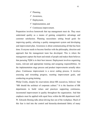 61
 Planning,
 Awareness,
 Deployment,
 Implementation, and
 Continuous improvement.
Preparation involves homework that top management must do. They must
understand quality as a means of gaining competitive advantage and
customer satisfaction. Planning necessitates setting broad goals for
improving quality, selecting a quality management system and developing
and improvement plan. Awareness is about communicating all that has been
done. Everyone needs to become familiar with the philosophy, direction and
approach that the management team has developed. This is where the
management capture the heart and minds of people and makes them believes
that pursuing TQM is in their best interest. Deployment involves organizing
teams, relevant and appropriate training and assigning responsibilities. At
the implementation stage process and product improvements actually takes
place. Continuous improvement is a never ending process. It involves
assessing and rewarding progress, resetting improvement goals, and
conducting on-going training.
Philip Crosby, despite his reservations about HR executives, believes` that
“HR should the architect of corporate culture.” It is the function of HR
departments to build values and practices supporting continuous,
incremental improvement in quality throughout the organization. And that
emphasis must be applied with equal force within the HR department itself.
W. Edwards Deming talks about driving fear out of the workplace. Much of
this fear is tied into the control and hierarchy-dominated fabric of many
 