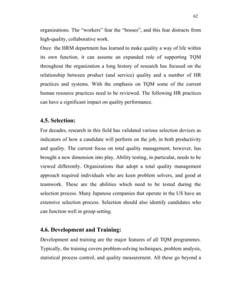 62
organizations. The “workers” fear the “bosses”, and this fear distracts from
high-quality, collaborative work.
Once the HRM department has learned to make quality a way of life within
its own function, it can assume an expanded role of supporting TQM
throughout the organization a long history of research has focused on the
relationship between product (and service) quality and a number of HR
practices and systems. With the emphasis on TQM some of the current
human resource practices need to be reviewed. The following HR practices
can have a significant impact on quality performance.
4.5. Selection:
For decades, research in this field has validated various selection devices as
indicators of how a candidate will perform on the job, in both productivity
and quality. The current focus on total quality management, however, has
brought a new dimension into play. Ability testing, in particular, needs to be
viewed differently. Organizations that adopt a total quality management
approach required individuals who are keen problem solvers, and good at
teamwork. These are the abilities which need to be tested during the
selection process. Many Japanese companies that operate in the US have an
extensive selection process. Selection should also identify candidates who
can function well in group setting.
4.6. Development and Training:
Development and training are the major features of all TQM programmes.
Typically, the training covers problem-solving techniques, problem analysis,
statistical process control, and quality measurement. All these go beyond a
 
