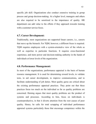 63
specific job skill. Organizations also conduct extensive training in group
process and group decision-making. At a higher level, managers and others
are also required to be sensitized to the importance of quality. HR
department can add value to the efforts if they approach towards training
with a customer service focus.
4.7. Career Development:
Traditionally, most organizations are supported linear careers, i.e., careers
that move up the hierarch. For TQM, however, a different focus is required.
TQM requires employees with a system-oriented-a view of the whole as
well as expertise in particular functions. It requires cross-functional
experience, and more power and decision-making authority in the hands of
individuals at lower levels of the organization.
4.8. Performance Management:
In most of the organizations, performance appraisal is the basis of human
resource management. It is used for determining reward levels, to validate
tests, to aid career development, to improve communications, and to
facilitate understanding of job duties. Most quality gurus are critical about
the existing performance appraisal practices. They point out that these
practices focus too much on the individual as far as quality problems are
concerned. Deming argues that most quality problems are the product of
systems and processes. According to him, focus on individuals is
counterproductive, in that it diverts attention from the root causes of poor
quality. Hence, he calls for total scrapping of individual performance
appraisal systems particularly those that encourage competence within the
 