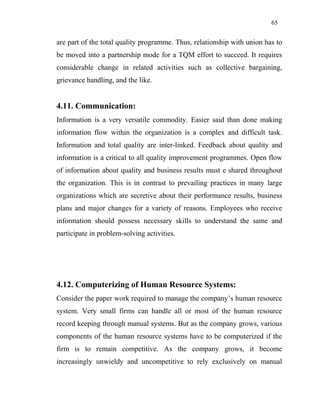 65
are part of the total quality programme. Thus, relationship with union has to
be moved into a partnership mode for a TQM effort to succeed. It requires
considerable change in related activities such as collective bargaining,
grievance handling, and the like.
4.11. Communication:
Information is a very versatile commodity. Easier said than done making
information flow within the organization is a complex and difficult task.
Information and total quality are inter-linked. Feedback about quality and
information is a critical to all quality improvement programmes. Open flow
of information about quality and business results must e shared throughout
the organization. This is in contrast to prevailing practices in many large
organizations which are secretive about their performance results, business
plans and major changes for a variety of reasons. Employees who receive
information should possess necessary skills to understand the same and
participate in problem-solving activities.
4.12. Computerizing of Human Resource Systems:
Consider the paper work required to manage the company’s human resource
system. Very small firms can handle all or most of the human resource
record keeping through manual systems. But as the company grows, various
components of the human resource systems have to be computerized if the
firm is to remain competitive. As the company grows, it become
increasingly unwieldy and uncompetitive to rely exclusively on manual
 