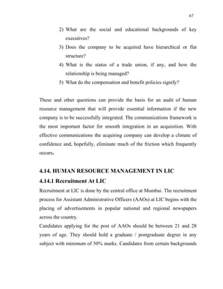 67
2) What are the social and educational backgrounds of key
executives?
3) Does the company to be acquired have hierarchical or flat
structure?
4) What is the status of a trade union, if any, and how the
relationship is being managed?
5) What do the compensation and benefit policies signify?
These and other questions can provide the basis for an audit of human
resource management that will provide essential information if the new
company is to be successfully integrated. The communications framework is
the most important factor for smooth integration in an acquisition. With
effective communications the acquiring company can develop a climate of
confidence and, hopefully, eliminate much of the friction which frequently
occurs.
4.14. HUMAN RESOURCE MANAGEMENT IN LIC
4.14.1 Recruitment At LIC
Recruitment at LIC is done by the central office at Mumbai. The recruitment
process for Assistant Administrative Officers (AAOs) at LIC begins with the
placing of advertisements in popular national and regional newspapers
across the country.
Candidates applying for the post of AAOs should be between 21 and 28
years of age. They should hold a graduate / postgraduate degree in any
subject with minimum of 50% marks. Candidates from certain backgrounds
 