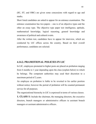 68
(SC, ST, and OBC) are given some concessions with regard to age and
marks.
Short listed candidates are asked to appear for an entrance examination. The
entrance examination has two papers – one is of an objective types and the
other an essay type. The objective type paper test intelligence, aptitude,
mathematical knowledge, logical reasoning, general knowledge and
awareness of political and cultural events.
After the written test, candidates have to appear for interview, which are
conducted by LIC offices across the country. Based on their overall
performance, candidates are selected.
4.14.2. PRAMOTIONAL POLICIES IN LIC
In LIC, employees promoted to higher posts are placed on probation ranging
from 6 months to 1 year depending upon the class (explain below) to which
he belongs. The competent authorities may used their discretion to a
maximum period of 2 years.
An employee on probation is liable to be reverted to his earlier position
without notice; however the period of probation will be counted permanent
service for all purposes.
The organizational hierarchy in LIC is expressed in terms of various classes.
1. CLASS 1: Include the chairman, the managing directors, the executive
directors, branch managers or administrative officers to assistant branch
managers or assistant administrative officers.
 
