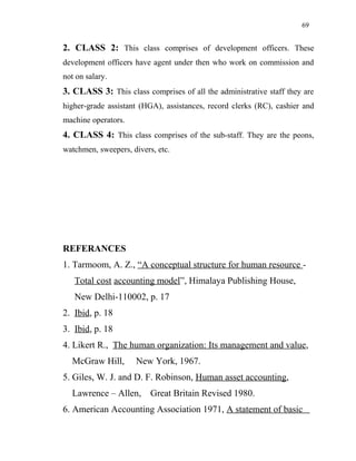 69
2. CLASS 2: This class comprises of development officers. These
development officers have agent under then who work on commission and
not on salary.
3. CLASS 3: This class comprises of all the administrative staff they are
higher-grade assistant (HGA), assistances, record clerks (RC), cashier and
machine operators.
4. CLASS 4: This class comprises of the sub-staff. They are the peons,
watchmen, sweepers, divers, etc.
REFERANCES
1. Tarmoom, A. Z., “A conceptual structure for human resource -
Total cost accounting model”, Himalaya Publishing House,
New Delhi-110002, p. 17
2. Ibid, p. 18
3. Ibid, p. 18
4. Likert R., The human organization: Its management and value,
McGraw Hill, New York, 1967.
5. Giles, W. J. and D. F. Robinson, Human asset accounting,
Lawrence – Allen, Great Britain Revised 1980.
6. American Accounting Association 1971, A statement of basic
 