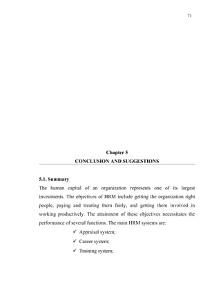 71
Chapter 5
CONCLUSION AND SUGGESTIONS
5.1. Summary
The human capital of an organization represents one of its largest
investments. The objectives of HRM include getting the organization right
people, paying and treating them fairly, and getting them involved in
working productively. The attainment of these objectives necessitates the
performance of several functions. The main HRM systems are:
 Appraisal system;
 Career system;
 Training system;
 