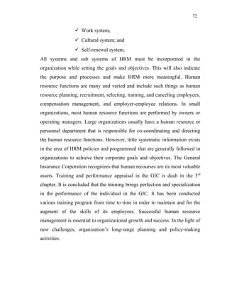 72
 Work system;
 Cultural system; and
 Self-renewal system.
All systems and sub systems of HRM must be incorporated in the
organization while setting the goals and objectives. This will also indicate
the purpose and processes and make HRM more meaningful. Human
resource functions are many and varied and include such things as human
resource planning, recruitment, selecting, training, and canceling employees,
compensation management, and employer-employee relations. In small
organizations, most human resource functions are performed by owners or
operating managers. Large organizations usually have a human resource or
personnel department that is responsible for co-coordinating and directing
the human resource functions. However, little systematic information exists
in the area of HRM policies and programmed that are generally followed in
organizations to achieve their corporate goals and objectives. The General
Insurance Corporation recognizes that human recourses are its most valuable
assets. Training and performance appraisal in the GIC is dealt in the 3rd
chapter. It is concluded that the training brings perfection and specialization
in the performance of the individual in the GIC. It has been conducted
various training program from time to time in order to maintain and for the
augment of the skills of its employees. Successful human resource
management is essential to organizational growth and success. In the light of
new challenges, organization’s long-range planning and policy-making
activities.
 