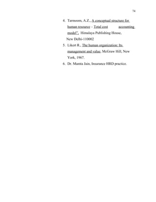 74
4. Tarmoom, A.Z., A conceptual structure for
human resource – Total cost accounting
model”, Himalaya Publishing House,
New Delhi-110002
5. Likert R., The human organization: Its
management and value, McGraw Hill, New
York, 1967.
6. Dr. Mamta Jain, Insurance HRD practice.
 
