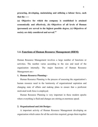 8
procuring, developing, maintaining and utilizing a labour force, such
that the -----
(a) Objective for which the company is established is attained
economically and effectively, (b) Objectives of all levels of Human
(personnel) are served to the highest possible degree, (c) Objectives of
society are duly considered and served.”5
1.4. Functions of Human Resource Management (HRM)
Human Resource Management involves a large number of functions or
activities. The number varies according to the size and need of the
organization internally. The major functions of Human Resource
Management are:-
1. Human Resource Planning:-
Human Resource Planning is the process of assessing the organization’s
human resource need in the luminosity of organizational aspiration and
changing state of affairs and making plans to ensure that a proficient
motivated work force is employed.
Human Resource Planning is very important in these modern epochs
where everything is fluid and changes are stirring at enormous speed.
2. Organizational and Job Design:-
A important activity of Human Resource Management developing an
organization which caters for all the activities required, groups them together
 