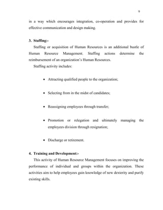 9
in a way which encourages integration, co-operation and provides for
effective communication and design making.
3. Staffing:-
Staffing or acquisition of Human Resources is an additional bustle of
Human Resource Management. Staffing actions determine the
reimbursement of an organization’s Human Resources.
Staffing activity includes:
• Attracting qualified people to the organization;
• Selecting from in the midst of candidates;
• Reassigning employees through transfer;
• Promotion or relegation and ultimately managing the
employees division through resignation;
• Discharge or retirement.
4. Training and Development:-
This activity of Human Resource Management focuses on improving the
performance of individual and groups within the organization. These
activities aim to help employees gain knowledge of new dexterity and purify
existing skills.
 