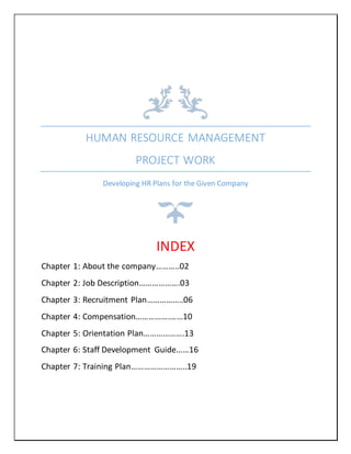HUMAN RESOURCE MANAGEMENT
PROJECT WORK
Developing HR Plans for the Given Company
INDEX
Chapter 1: About the company………..02
Chapter 2: Job Description……………….03
Chapter 3: Recruitment Plan……………..06
Chapter 4: Compensation…………….…...10
Chapter 5: Orientation Plan……………….13
Chapter 6: Staff Development Guide……16
Chapter 7: Training Plan……………………..19
 