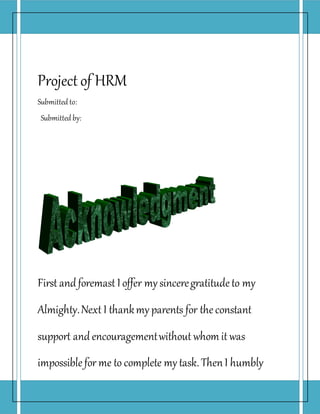 Project of HRM
Submitted to:
Submitted by:
First andforemast I offer my sinceregratitudeto my
Almighty.Next I thankmy parents for theconstant
support andencouragementwithout whom it was
impossiblefor me to complete my task.ThenI humbly
 