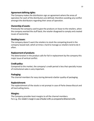 10
Agreementdefiningrights:
The Company makes the distributors sign an agreement where the areas of
operation for each of the distributors are defined, therefore avoiding any conflict
amongst the distributors regarding their areas of operation.
Ownershipofassets:
Previously the company used to give the products on lease to the retailers, when
the company wanted the stuff back; the retailer disagreed to comply and created
issues of ownership.
Stockingissues:
The company doesn’t want the retailers to stock the competing brand in the
company leased stall, which at times s hard to manage as retailers tend to do it
often.
Replacementofproducts:
The deterioration in the product calls for fail in replacement by the company this
major issue of vertical conflict.
Creditpolicy:
Compared to the market, the company’s credit period is less that specially incase
of institutional sales is very important.
Packaging:
The channel members for easy storing demand a better quality of packaging.
Replenishment:
The replenishment of the stocks is not prompt in case of Parle cheese Biscuit and
all hard selling items.
Margins:
The Company provides least margins to all the channel members.
For e.g. the retailer’smarginincaseofbutteris8% ascomparedtoBritannia’s12%.
 
