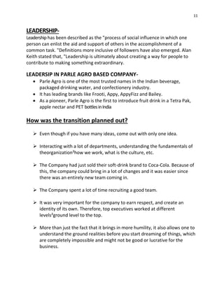 11
LEADERSHIP-
Leadership has been described as the "process of social influence in which one
person can enlist the aid and support of others in the accomplishment of a
common task. "Definitions more inclusive of followers have also emerged. Alan
Keith stated that, "Leadership is ultimately about creating a way for people to
contribute to making something extraordinary.
LEADERSIP IN PARLE AGRO BASED COMPANY-
 Parle Agro is one of the most trusted names in the Indian beverage,
packaged drinking water, and confectionery industry.
 It has leading brands like Frooti, Appy, AppyFizz and Bailey.
 As a pioneer, Parle Agro is the first to introduce fruit drink in a Tetra Pak,
apple nectar and PET bottlesinIndia
How was the transition planned out?
 Even though if you have many ideas, come out with only one idea.
 Interacting with a lot of departments, understanding the fundamentals of
theorganization²how we work, what is the culture, etc.
 The Company had just sold their soft-drink brand to Coca-Cola. Because of
this, the company could bring in a lot of changes and it was easier since
there was an entirely new team coming in.
 The Company spent a lot of time recruiting a good team.
 It was very important for the company to earn respect, and create an
identity of its own. Therefore, top executives worked at different
levels²ground level to the top.
 More than just the fact that it brings in more humility, it also allows one to
understand the ground realities before you start dreaming of things, which
are completely impossible and might not be good or lucrative for the
business.
 