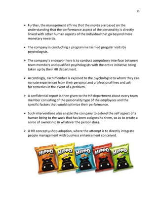 13
 Further, the management affirms that the moves are based on the
understanding that the performance aspect of the personality is directly
linked with other human aspects of the individual that go beyond mere
monetary rewards.
 The company is conducting a programme termed µregular visits by
psychologists.
 The company’s endeavor here is to conduct compulsory interface between
team members and qualified psychologists with the entire initiative being
taken up by their HR department.
 Accordingly, each member is exposed to the psychologist to whom they can
narrate experiences from their personal and professional lives and ask
for remedies in the event of a problem.
 A confidential report is then given to the HR department about every team
member consisting of the personality type of the employees and the
specific factors that would optimize their performance.
 Such interventions also enable the company to extend the self aspect of a
human being to the work that has been assigned to them, so as to create a
sense of ownership in whatever the person does.
 A HR concept µshop adoption, where the attempt is to directly integrate
people management with business enhancement conceived.
 