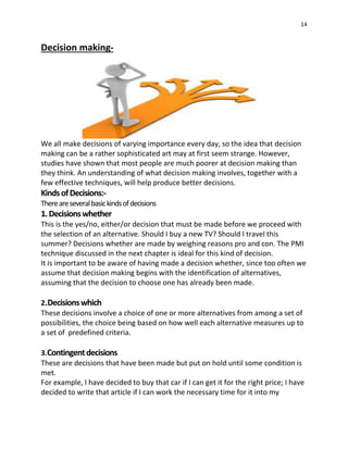 14
Decision making-
We all make decisions of varying importance every day, so the idea that decision
making can be a rather sophisticated art may at first seem strange. However,
studies have shown that most people are much poorer at decision making than
they think. An understanding of what decision making involves, together with a
few effective techniques, will help produce better decisions.
KindsofDecisions:-
Thereareseveralbasickindsofdecisions
1.Decisionswhether
This is the yes/no, either/or decision that must be made before we proceed with
the selection of an alternative. Should I buy a new TV? Should I travel this
summer? Decisions whether are made by weighing reasons pro and con. The PMI
technique discussed in the next chapter is ideal for this kind of decision.
It is important to be aware of having made a decision whether, since too often we
assume that decision making begins with the identification of alternatives,
assuming that the decision to choose one has already been made.
2.Decisionswhich
These decisions involve a choice of one or more alternatives from among a set of
possibilities, the choice being based on how well each alternative measures up to
a set of predefined criteria.
3.Contingentdecisions
These are decisions that have been made but put on hold until some condition is
met.
For example, I have decided to buy that car if I can get it for the right price; I have
decided to write that article if I can work the necessary time for it into my
 