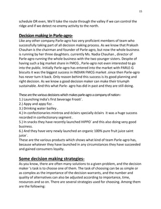 15
schedule OR even, We'll take the route through the valley if we can control the
ridge and if we detect no enemy activity to the north.
Decisionmakingin Parle-agro-
Like any other company Parle-agro has very proficient members of team who
successfully taking part of all decision making process. As we know that Prakash
Chauhan is the chairman and founder of Parle-agro, but now the whole business
is running by her three daughters. currently Ms. Nadia Chauhan , director of
Parle-agro running the whole business with the two younger sisters. Despite of
having such a big market share in FMCG , Parle-agro not even interested to go
into the public. Initially Parle-agro has entered into the market with PARLE-G
biscuits it was the biggest success in INDIAN FMCG market .since then Parle-agro
has never turn it back. Only reason behind this success is its good planning and
right decision. As we know a good decision maker can make their triumph
sustainable. And this what Parle- agro has did in past and they are still doing.
Thesearethevariousdecisionswhichmakesparle-agroacompanyofnation:-
1.) Launching India’s first beverage Frooti´.
2.) Appy and appy fizz .
3.) Drinking water bailley .
4.) In confectionaries mintrox and éclairs specially éclairs it was a huge success
recorded in confectionary segment .
5.) In snacks they have recently launched HIPPO´ and this also doing very good
business.
6.) And they have very newly launched an organic 100% pure fruit juice saint
juice´.
These are the various products which shows what kind of team Parle-agro has,
because whatever they have launched in any circumstances they have succeeded
and gained consumers loyalty.
Some decision making strategies-
As you know, there are often many solutions to a given problem, and the decision
maker 's task is to choose one of them. The task of choosing can be as simple or
as complex as the importance of the decision warrants, and the number and
quality of alternatives can also be adjusted according to importance, time,
resources and so on. There are several strategies used for choosing. Among them
are the following:
 