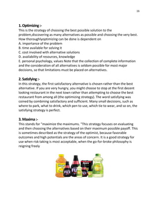 16
1.Optimizing:-
This is the strategy of choosing the best possible solution to the
problem,discovering as many alternatives as possible and choosing the very best.
How thoroughlyoptimizing can be done is dependent on
A. importance of the problem
B. time available for solving it
C. cost involved with alternative solutions
D. availability of resources, knowledge
E. personal psychology, values Note that the collection of complete information
and the consideration of all alternatives is seldom possible for most major
decisions, so that limitations must be placed on alternatives.
2.Satisfying:-
In this strategy, the first satisfactory alternative is chosen rather than the best
alternative. If you are very hungry, you might choose to stop at the first decent
looking restaurant in the next town rather than attempting to choose the best
restaurant from among all (the optimizing strategy). The word satisfying was
coined by combining satisfactory and sufficient. Many small decisions, such as
where to park, what to drink, which pen to use, which tie to wear, and so on, the
satisfying strategy is perfect.
3.Maxima:-
This stands for "maximize the maximums. "This strategy focuses on evaluating
and then choosing the alternatives based on their maximum possible payoff. This
is sometimes described as the strategy of the optimist, because favorable
outcomes and high potentials are the areas of concern. It is a good strategy for
use when risk taking is most acceptable, when the go-for-broke philosophy is
reigning freely
 