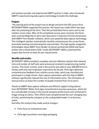 18
end solution provider and experienced ABBYY partner in India, who introduced
ABBYY’s award-winning data capture technology to tackle the challenge.
Project:-
The starting point of the project was to design and print the EDS census form.
NETSPIDER®INDIA supported the process: the layout was ready within two days
after the pretesting of the form. Then the printed blank forms were sent to the
retailers across India. After all the completed surveys were received, the forms
were scanned diligently to store each document in electronic format and process
with ABBYY Form Reader software, which uses powerful data capture technology.
This intelligent solution automatically classifies and processes the survey forms,
accurately locating and extracting the required data. The high quality recognition
technologies allow ABBYY Form Reader to extract printed text (OCR) and hand-
written text in block letters (ICR). Finally NETSPIDER® INDIA customized the
output data format to meet all user requirements.
Benefitsandresults:-
NETSPIDER® INDIA provided a complete and cost-effective solution that reduced
time and number of staff who were previously involved in preprocessing market
surveys. The Canon scanner used in the process was able to scan 200,000 forms in
10 days with only two employees required to do the job. Parle Agro obtained
comprehensive feedback from retailers across India, which was classified and
processed in a single stream. Data capture automation with the help of ABBYY
software significantly reduced the cost of information entry. The elimination of
manual entry cut down the number of people involved from 15 to only 5.
Thanks to ABBYY data capture software and efficient support and guidance
from NETSPIDER® INDIA, Parle Agro streamlined its business processes, which led
to a considerable increase in the overall company performance and reinforced its
image among its clients. Their efforts have complemented the ever-changing face
of India, positioning the company as the undisputable leader in its business
sector.
And after this analysis they made several changes:-
 Parle focus to institutional sales
 Parle-agro launched a new Appy packaging.
 