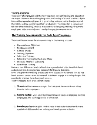 19
Trainingprograms:
The quality of employees and their development through training and education
are major factors in determining long-term profitability of a small business. If you
hire and keep good employees, it is good policy to invest in the development of
their skills, so they can increase their productivity. Training often is considered
for new employees only. This is a mistake because ongoing training for current
employees helps them adjust to rapidly changing job requirements.
The TrainingProcessused intheParleAgroCompany–
The model below traces the steps necessary in the training process:
 Organizational Objectives
 Needs Assessment
 Is There a Gap?
 Training Objectives
 Select the Trainees
 Select the Training Methods and Mode
 Choose a Means of Evaluating
 Administer Training
Business should have a clearly defined strategy and set of objectives that direct
and drive all the decisions made especially for training decisions.
Firms that plan their training process are more successful than those that do not.
Most business owners want to succeed, but do not engage in training designs that
promise to improve their chances of success.
The five reasons most often identified are:
1. Time-Small businesses managers find that time demands do not allow
them to train employees.
2. Gettingstarted- Most small business managers have not practiced training
employees. The training process is unfamiliar.
3. Broadexpertise- Managers tend to have broad expertise rather than the
specialized skills needed for training and development activities.
 