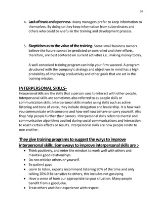 20
4. Lackoftrustandopenness- Many managers prefer to keep information to
themselves. By doing so they keep information from subordinates and
others who could be useful in the training and development process.
5. Skepticismastothevalueofthetraining- Some small business owners
believe the future cannot be predicted or controlled and their efforts,
therefore, are best centered on current activities i.e., making money today.
A well-conceived training program can help your firm succeed. A program
structured with the company's strategy and objectives in mind has a high
probability of improving productivity and other goals that are set in the
training mission.
INTERPERSONAL SKILLS-
Interpersonalskills are the skills that a person uses to interact with other people.
Interpersonal skills are sometimes also referred to as people skills or
communication skills. Interpersonal skills involve using skills such as active
listening and tone of voice, they include delegation and leadership. It is how well
you communicate with someone and how well you behave or carry yourself. Also
they help people further their careers. Interpersonal skills refers to mental and
communicative algorithms applied during social communications and interaction
to reach certain effects or results. Interpersonal skills are how people relate to
one another.
Theygive trainingprogramstosuggestthewaystoimprove
interpersonalskills.Somewaystoimprove interpersonalskillsare :-
 Think positively, and enter the mindset to work well with others and
maintain good relationships.
 Do not criticize others or yourself.
 Be patient guys
 Learn to listen, experts recommend listening 80% of the time and only
des not gossiping
 Have a sense of hum our appropriate to your situation. Many people
benefit from a good joke.
 Treat others and their experience with respect.
 