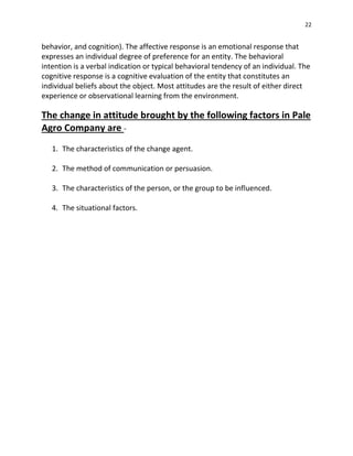 22
behavior, and cognition). The affective response is an emotional response that
expresses an individual degree of preference for an entity. The behavioral
intention is a verbal indication or typical behavioral tendency of an individual. The
cognitive response is a cognitive evaluation of the entity that constitutes an
individual beliefs about the object. Most attitudes are the result of either direct
experience or observational learning from the environment.
The change in attitude brought by the following factors in Pale
Agro Company are -
1. The characteristics of the change agent.
2. The method of communication or persuasion.
3. The characteristics of the person, or the group to be influenced.
4. The situational factors.
 