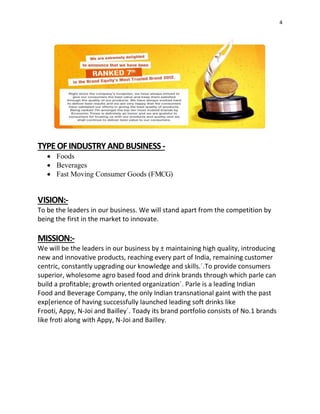 4
TYPEOFINDUSTRYANDBUSINESS-
 Foods
 Beverages
 Fast Moving Consumer Goods (FMCG)
VISION:-
To be the leaders in our business. We will stand apart from the competition by
being the first in the market to innovate.
MISSION:-
We will be the leaders in our business by ± maintaining high quality, introducing
new and innovative products, reaching every part of India, remaining customer
centric, constantly upgrading our knowledge and skills.´.To provide consumers
superior, wholesome agro based food and drink brands through which parle can
build a profitable; growth oriented organization´. Parle is a leading Indian
Food and Beverage Company, the only Indian transnational gaint with the past
exp[erience of having successfully launched leading soft drinks like
Frooti, Appy, N-Joi and Bailley´. Toady its brand portfolio consists of No.1 brands
like froti along with Appy, N-Joi and Bailley.
 