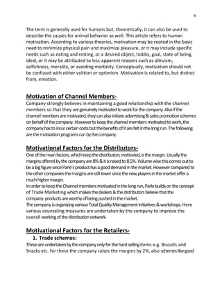 6
The term is generally used for humans but, theoretically, it can also be used to
describe the causes for animal behavior as well. This article refers to human
motivation. According to various theories, motivation may be rooted in the basic
need to minimize physical pain and maximize pleasure, or it may include specific
needs such as eating and resting, or a desired object, hobby, goal, state of being,
ideal, or it may be attributed to less-apparent reasons such as altruism,
selfishness, morality, or avoiding mortality. Conceptually, motivation should not
be confused with either volition or optimism. Motivation is related to, but distinct
from, emotion.
Motivation of Channel Members-
Company strongly believes in maintaining a good relationship with the channel
members so that they aregenuinelymotivatedtoworkforthecompany.Alsoifthe
channelmembersaremotivated,theycanalsoinitiateadvertising&salespromotionschemes
onbehalfofthecompany.Howevertokeepthechannelmembersmotivatedtowork,the
companyhastoincurcertaincostsbutthebenefitsofitarefeltinthelongrun.Thefollowing
arethemotivationprogramsrunbythecompany.
Motivational Factors for the Distributors-
Oneofthemainfactors,whichkeepthedistributorsmotivated,isthemargin.Usuallythe
marginsofferedbythecompanyare8%&itisraisedto8.5%.Volumewisethiscomesoutto
beabigfiguresinceParle’sproducthasagooddemandinthemarket.Howevercomparedto
theothercompaniesthemarginsarestilllowersincethenewplayersinthemarketoffera
muchhighermargin.
InordertokeeptheChannelmembersmotivatedinthelongrun,Parlebuildsontheconcept
of Trade Marketing whichmakesthedealers&thedistributorsbelievethatthe
company productsareworthyofbeingpushedinthemarket.
ThecompanyisorganizingvariousTotalQualityManagementinitiatives&workshops.Here
various counseling measures are undertaken by the company to improve the
overall workingofthedistributionnetwork.
Motivational Factors for the Retailers-
1. Trade schemes:
Theseareundertakenbythecompanyonlyforthehard sellingitems e.g. Biscuits and
Snacks etc. for these the company raises the margins by 2%, also schemeslikegood
 