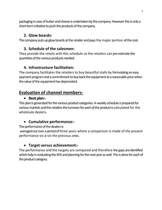 7
packagingincaseofbutterandcheeseisundertakenbythecompany.Howeverthisisonlya
short-terminitiativetopushtheproductsofthecompany.
2. Glow boards:
Thecompanyputsupglowboardsattheretailerandpays the major portion ofthecost.
3. Schedule of the salesmen:
They provide the retails with this schedule so the retailers can preestimatethe
quantitiesofthevariousproductsneeded.
4. Infrastructure facilitation:
The company facilitates the retailers to buy beautiful stalls by formulatinganeasy
paymentprogramandacommitmenttobuybacktheequipmentatareasonablepricewhen
thevalueoftheequipmenthasdepreciated.
Evaluation of channel members-
 Beatplan:-
Thisplanisgeneratedforthevariousproductcategories.A weeklyscheduleispreparedfor
variousmarketsandtheretailerstheturnoverforeachoftheproductiscalculated for the
wholesale dealers.
 Cumulative performance:-
Theperformanceofthedealersis
averagedoutoveraperiodofthree years where a comparison is made of the present
performance vis-à-vis the previous ones.
 Target versus achievement:-
The performance and the targets are compared and therefore thegapsareidentified
whichhelpinevaluatingtheWDandplanningforthenextyearaswell.Thisisdoneforeachof
theproductcategory.
 