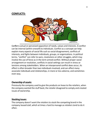 8
CONFLICTS-
Conflict is actual or perceived opposition of needs, values and interests. A conflict
can be internal (within oneself) to individuals. Conflict as a concept can help
explain many aspects of social life such as social disagreement, conflicts of
interests, and fights between individuals, groups, or organizations. In political
terms, "conflict" can refer to wars, revolutions or other struggles, which may
involve the use of force as in the term armed conflict. Without proper social
arrangement or resolution, conflicts in social settings can result in stress or
tensions among stakeholders. When an interpersonal conflict does occur, its
effect is often broader than two individuals involved, and can affect many
associate individuals and relationships, in more or less adverse, and sometimes
even way.
Ownershipofassets:
Previously the company used to give the products on lease to the retailers, when
the company wanted the stuff back; the retailer disagreed to comply and created
issues of ownership.
Stockingissues:
The company doesn’t want the retailers to stock the competing brand in the
company leased stall, which at times s hard to manage as retailers tend to do it
often.
 