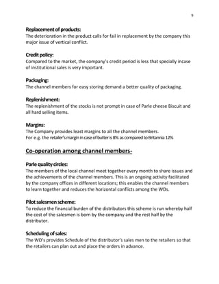 9
Replacementofproducts:
The deterioration in the product calls for fail in replacement by the company this
major issue of vertical conflict.
Creditpolicy:
Compared to the market, the company’s credit period is less that specially incase
of institutional sales is very important.
Packaging:
The channel members for easy storing demand a better quality of packaging.
Replenishment:
The replenishment of the stocks is not prompt in case of Parle cheese Biscuit and
all hard selling items.
Margins:
The Company provides least margins to all the channel members.
For e.g. the retailer’smarginincaseofbutteris8% ascomparedtoBritannia12%
Co-operation among channel members-
Parlequalitycircles:
The members of the local channel meet together every month to share issues and
the achievements of the channel members. This is an ongoing activity facilitated
by the company offices in different locations; this enables the channel members
to learn together and reduces the horizontal conflicts among the WDs.
Pilotsalesmenscheme:
To reduce the financial burden of the distributors this scheme is run whereby half
the cost of the salesmen is born by the company and the rest half by the
distributor.
Schedulingofsales:
The WD’s provides Schedule of the distributor’s sales men to the retailers so that
the retailers can plan out and place the orders in advance.
 