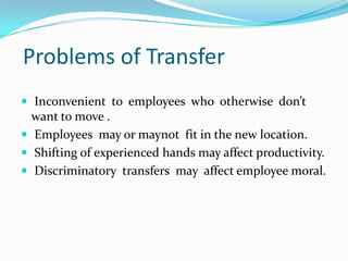 Problems of Transfer
 Inconvenient to employees who otherwise don’t

want to move .
 Employees may or maynot fit in the new location.
 Shifting of experienced hands may affect productivity.
 Discriminatory transfers may affect employee moral.

 