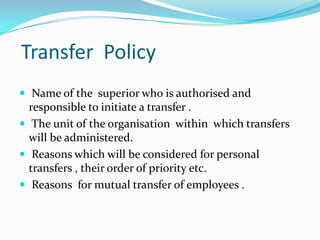 Transfer Policy
 Name of the superior who is authorised and

responsible to initiate a transfer .
 The unit of the organisation within which transfers
will be administered.
 Reasons which will be considered for personal
transfers , their order of priority etc.
 Reasons for mutual transfer of employees .

 
