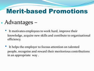 Merit-based Promotions


Advantages –
•

•

It motivates employees to work hard, improve their
knowledge, acquire new skills and contibute to organisational
efficiency.
It helps the employer to focous attention on talented
people, recognise and reward their meritorious contributions
in an appropriate way .

 