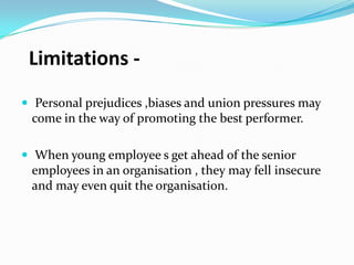 Limitations  Personal prejudices ,biases and union pressures may

come in the way of promoting the best performer.
 When young employee s get ahead of the senior

employees in an organisation , they may fell insecure
and may even quit the organisation.

 