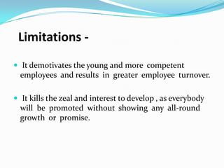 Limitations  It demotivates the young and more competent

employees and results in greater employee turnover.
 It kills the zeal and interest to develop , as everybody

will be promoted without showing any all-round
growth or promise.

 