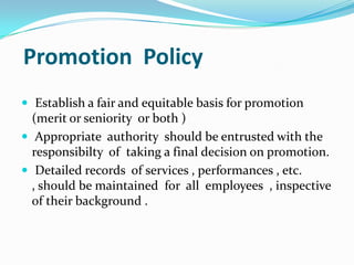 Promotion Policy
 Establish a fair and equitable basis for promotion

(merit or seniority or both )
 Appropriate authority should be entrusted with the
responsibilty of taking a final decision on promotion.
 Detailed records of services , performances , etc.
, should be maintained for all employees , inspective
of their background .

 