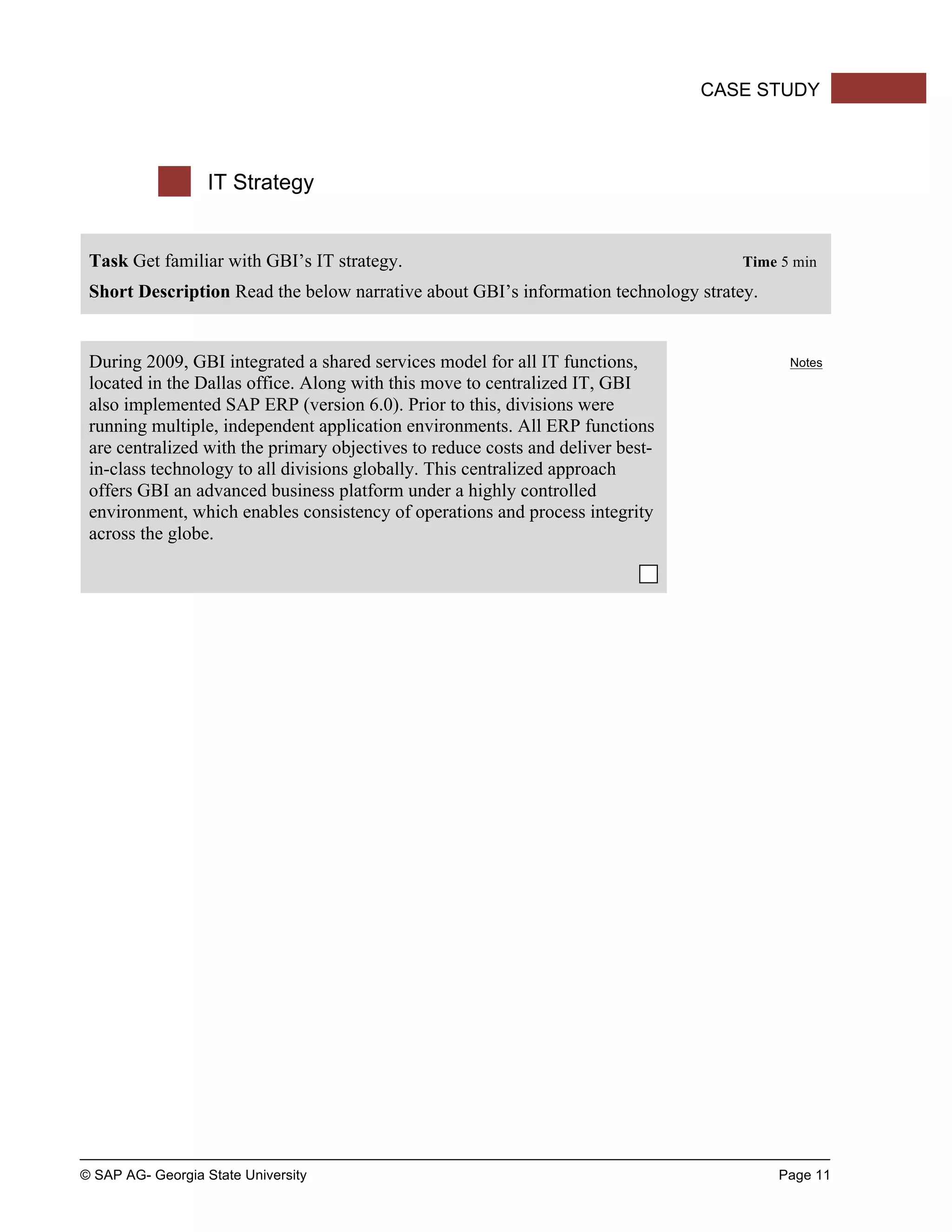 © SAP AG- Georgia State University Page 11
CASE STUDY
IT Strategy
Task Get familiar with GBI’s IT strategy. Time 5 min
Short Description Read the below narrative about GBI’s information technology stratey.
During 2009, GBI integrated a shared services model for all IT functions,
located in the Dallas office. Along with this move to centralized IT, GBI
also implemented SAP ERP (version 6.0). Prior to this, divisions were
running multiple, independent application environments. All ERP functions
are centralized with the primary objectives to reduce costs and deliver best-
in-class technology to all divisions globally. This centralized approach
offers GBI an advanced business platform under a highly controlled
environment, which enables consistency of operations and process integrity
across the globe.
Notes
 