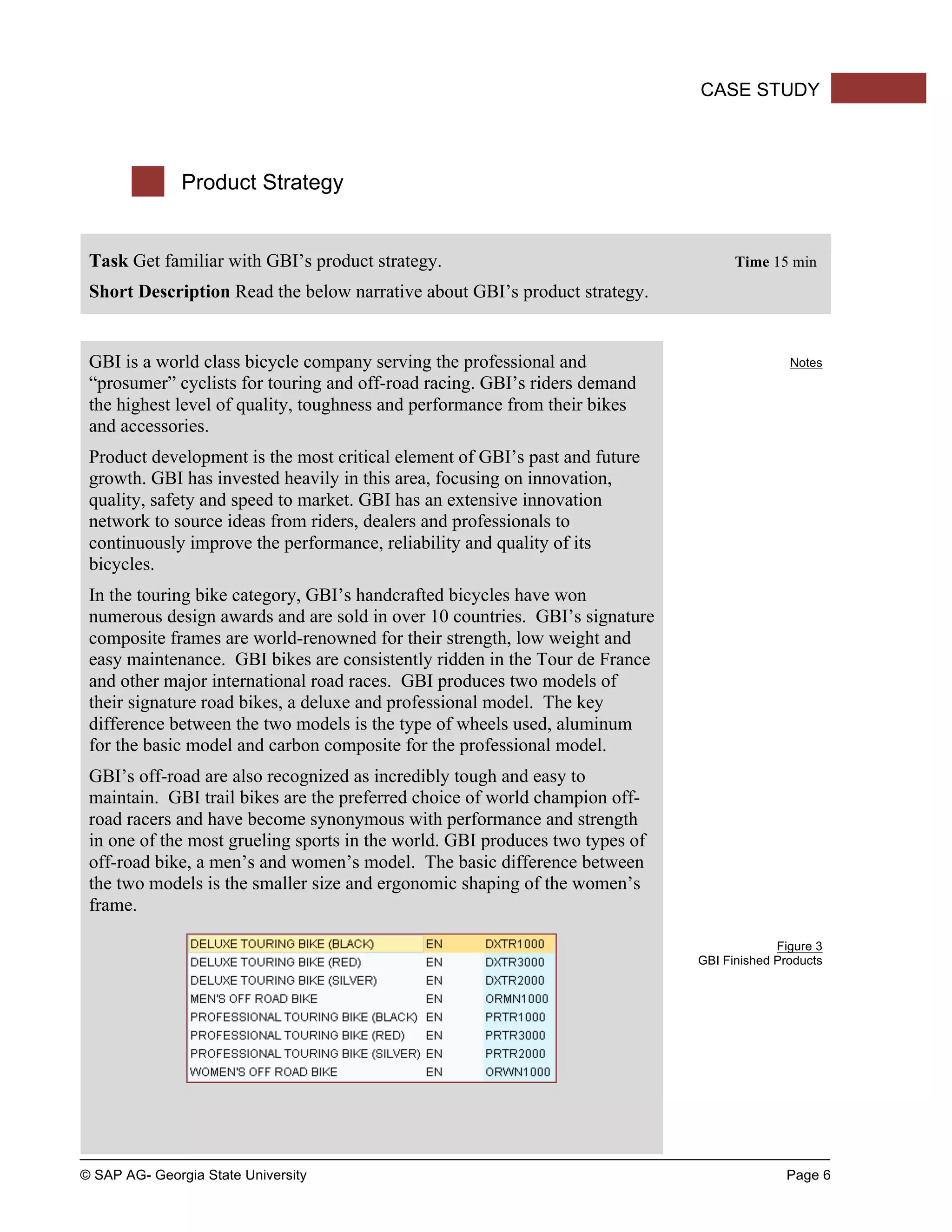 © SAP AG- Georgia State University Page 6
CASE STUDY
Product Strategy
Task Get familiar with GBI’s product strategy. Time 15 min
Short Description Read the below narrative about GBI’s product strategy.
GBI is a world class bicycle company serving the professional and
“prosumer” cyclists for touring and off-road racing. GBI’s riders demand
the highest level of quality, toughness and performance from their bikes
and accessories.
Product development is the most critical element of GBI’s past and future
growth. GBI has invested heavily in this area, focusing on innovation,
quality, safety and speed to market. GBI has an extensive innovation
network to source ideas from riders, dealers and professionals to
continuously improve the performance, reliability and quality of its
bicycles.
In the touring bike category, GBI’s handcrafted bicycles have won
numerous design awards and are sold in over 10 countries. GBI’s signature
composite frames are world-renowned for their strength, low weight and
easy maintenance. GBI bikes are consistently ridden in the Tour de France
and other major international road races. GBI produces two models of
their signature road bikes, a deluxe and professional model. The key
difference between the two models is the type of wheels used, aluminum
for the basic model and carbon composite for the professional model.
GBI’s off-road are also recognized as incredibly tough and easy to
maintain. GBI trail bikes are the preferred choice of world champion off-
road racers and have become synonymous with performance and strength
in one of the most grueling sports in the world. GBI produces two types of
off-road bike, a men’s and women’s model. The basic difference between
the two models is the smaller size and ergonomic shaping of the women’s
frame.
Notes
Figure 3
GBI Finished Products
 
