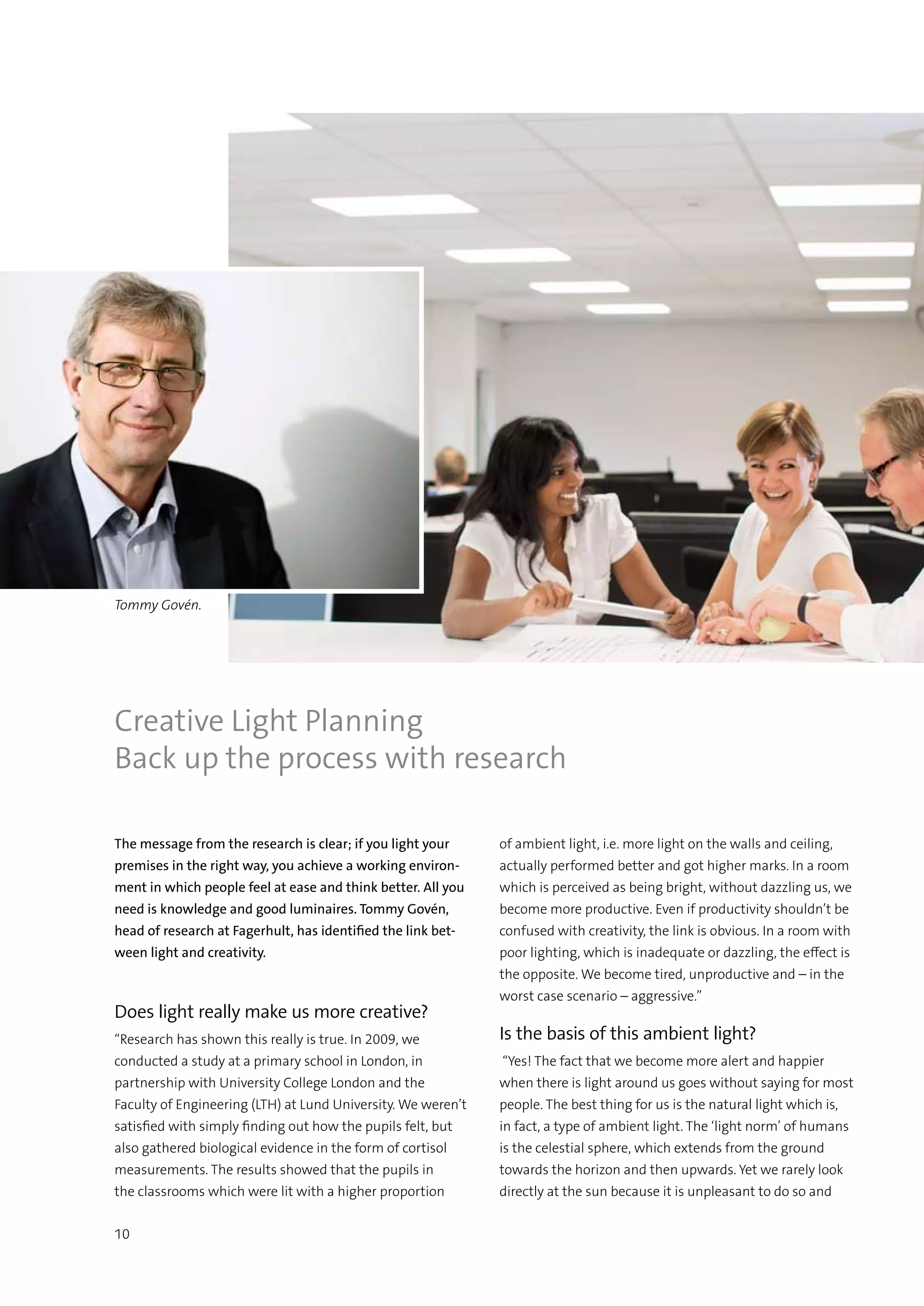 10
The message from the research is clear; if you light your
premises in the right way, you achieve a working environ-
ment in which people feel at ease and think better. All you
need is knowledge and good luminaires. Tommy Govén,
head of research at Fagerhult, has identified the link bet-
ween light and creativity.
Does light really make us more creative?
“Research has shown this really is true. In 2009, we
conducted a study at a primary school in London, in
partnership with University College London and the
Faculty of Engineering (LTH) at Lund University. We weren’t
satisfied with simply finding out how the pupils felt, but
also gathered biological evidence in the form of cortisol
measurements. The results showed that the pupils in
the classrooms which were lit with a higher proportion
of ambient light, i.e. more light on the walls and ceiling,
actually performed better and got higher marks. In a room
which is perceived as being bright, without dazzling us, we
become more productive. Even if productivity shouldn’t be
confused with creativity, the link is obvious. In a room with
poor lighting, which is inadequate or dazzling, the effect is
the opposite. We become tired, unproductive and – in the
worst case scenario – aggressive.”
Is the basis of this ambient light?
“Yes! The fact that we become more alert and happier
when there is light around us goes without saying for most
people. The best thing for us is the natural light which is,
in fact, a type of ambient light. The ‘light norm’ of humans
is the celestial sphere, which extends from the ground
towards the horizon and then upwards. Yet we rarely look
directly at the sun because it is unpleasant to do so and
Creative Light Planning
Back up the process with research
Tommy Govén.
 