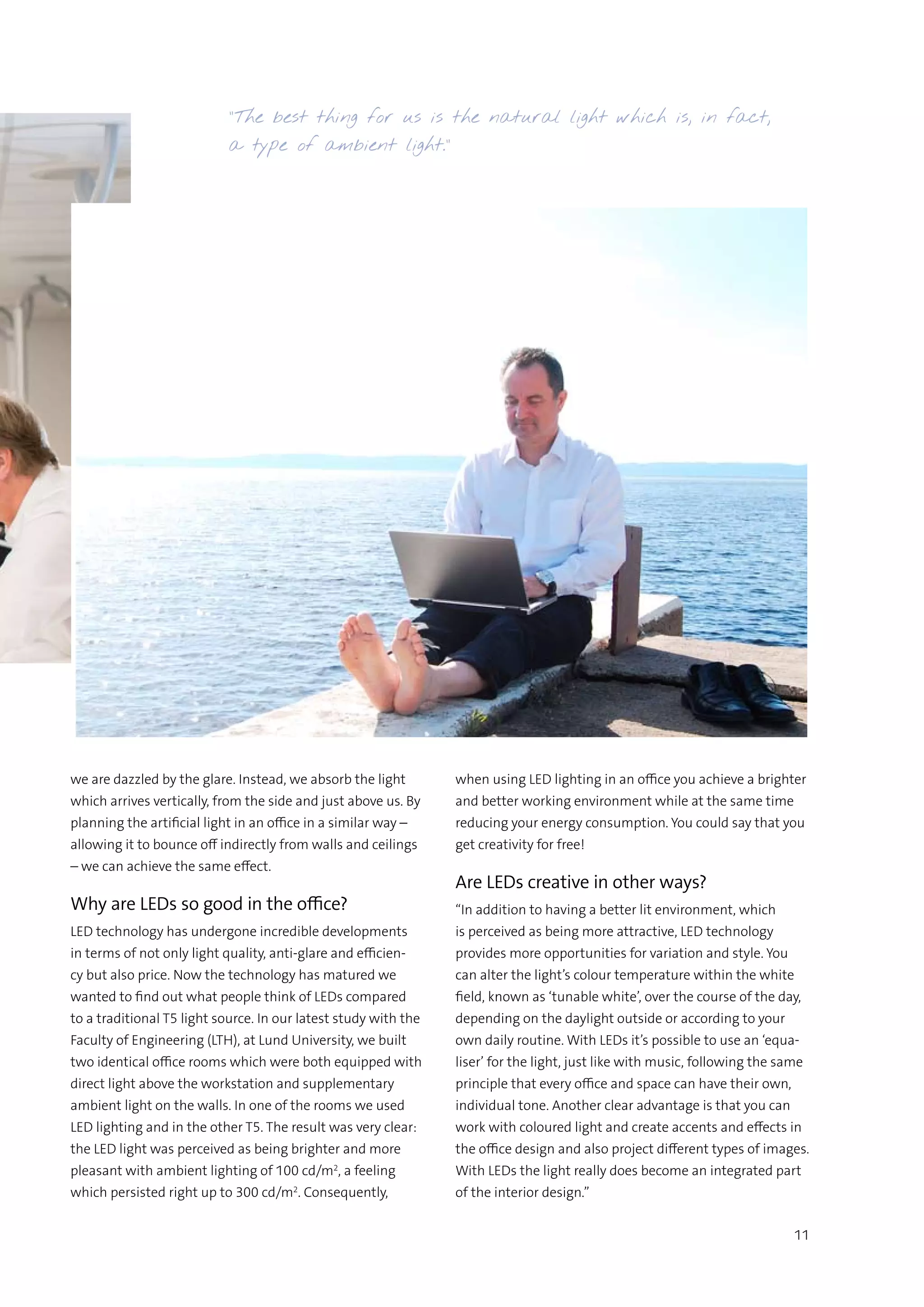 11
”The best thing for us is the natural light which is, in fact,
a type of ambient light.”
we are dazzled by the glare. Instead, we absorb the light
which arrives vertically, from the side and just above us. By
planning the artificial light in an office in a similar way –
allowing it to bounce off indirectly from walls and ceilings
– we can achieve the same effect.
Why are LEDs so good in the office?
LED technology has undergone incredible developments
in terms of not only light quality, anti-glare and efficien-
cy but also price. Now the technology has matured we
wanted to find out what people think of LEDs compared
to a traditional T5 light source. In our latest study with the
Faculty of Engineering (LTH), at Lund University, we built
two identical office rooms which were both equipped with
direct light above the workstation and supplementary
ambient light on the walls. In one of the rooms we used
LED lighting and in the other T5. The result was very clear:
the LED light was perceived as being brighter and more
pleasant with ambient lighting of 100 cd/m2
, a feeling
which persisted right up to 300 cd/m2
. Consequently,
when using LED lighting in an office you achieve a brighter
and better working environment while at the same time
reducing your energy consumption. You could say that you
get creativity for free!
Are LEDs creative in other ways?
“In addition to having a better lit environment, which
is perceived as being more attractive, LED technology
provides more opportunities for variation and style. You
can alter the light’s colour temperature within the white
field, known as ‘tunable white’, over the course of the day,
depending on the daylight outside or according to your
own daily routine. With LEDs it’s possible to use an ‘equa-
liser’ for the light, just like with music, following the same
principle that every office and space can have their own,
individual tone. Another clear advantage is that you can
work with coloured light and create accents and effects in
the office design and also project different types of images.
With LEDs the light really does become an integrated part
of the interior design.”
 