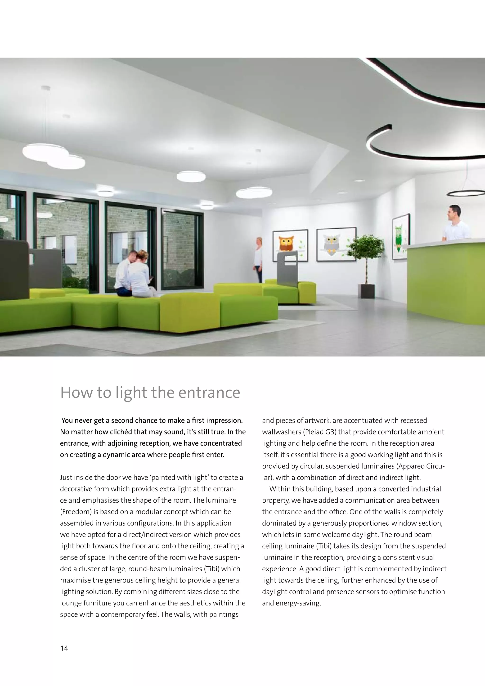 14
How to light the entrance
You never get a second chance to make a first impression.
No matter how clichéd that may sound, it’s still true. In the
entrance, with adjoining reception, we have concentrated
on creating a dynamic area where people first enter.
Just inside the door we have ‘painted with light’ to create a
decorative form which provides extra light at the entran-
ce and emphasises the shape of the room. The luminaire
(Freedom) is based on a modular concept which can be
assembled in various configurations. In this application
we have opted for a direct/indirect version which provides
light both towards the floor and onto the ceiling, creating a
sense of space. In the centre of the room we have suspen-
ded a cluster of large, round-beam luminaires (Tibi) which
maximise the generous ceiling height to provide a general
lighting solution. By combining different sizes close to the
lounge furniture you can enhance the aesthetics within the
space with a contemporary feel. The walls, with paintings
and pieces of artwork, are accentuated with recessed
wallwashers (Pleiad G3) that provide comfortable ambient
lighting and help define the room. In the reception area
itself, it’s essential there is a good working light and this is
provided by circular, suspended luminaires (Appareo Circu-
lar), with a combination of direct and indirect light.
  Within this building, based upon a converted industrial
property, we have added a communication area between
the entrance and the office. One of the walls is completely
dominated by a generously proportioned window section,
which lets in some welcome daylight. The round beam
ceiling luminaire (Tibi) takes its design from the suspended
luminaire in the reception, providing a consistent visual
experience. A good direct light is complemented by indirect
light towards the ceiling, further enhanced by the use of
daylight control and presence sensors to optimise function
and energy-saving.
 