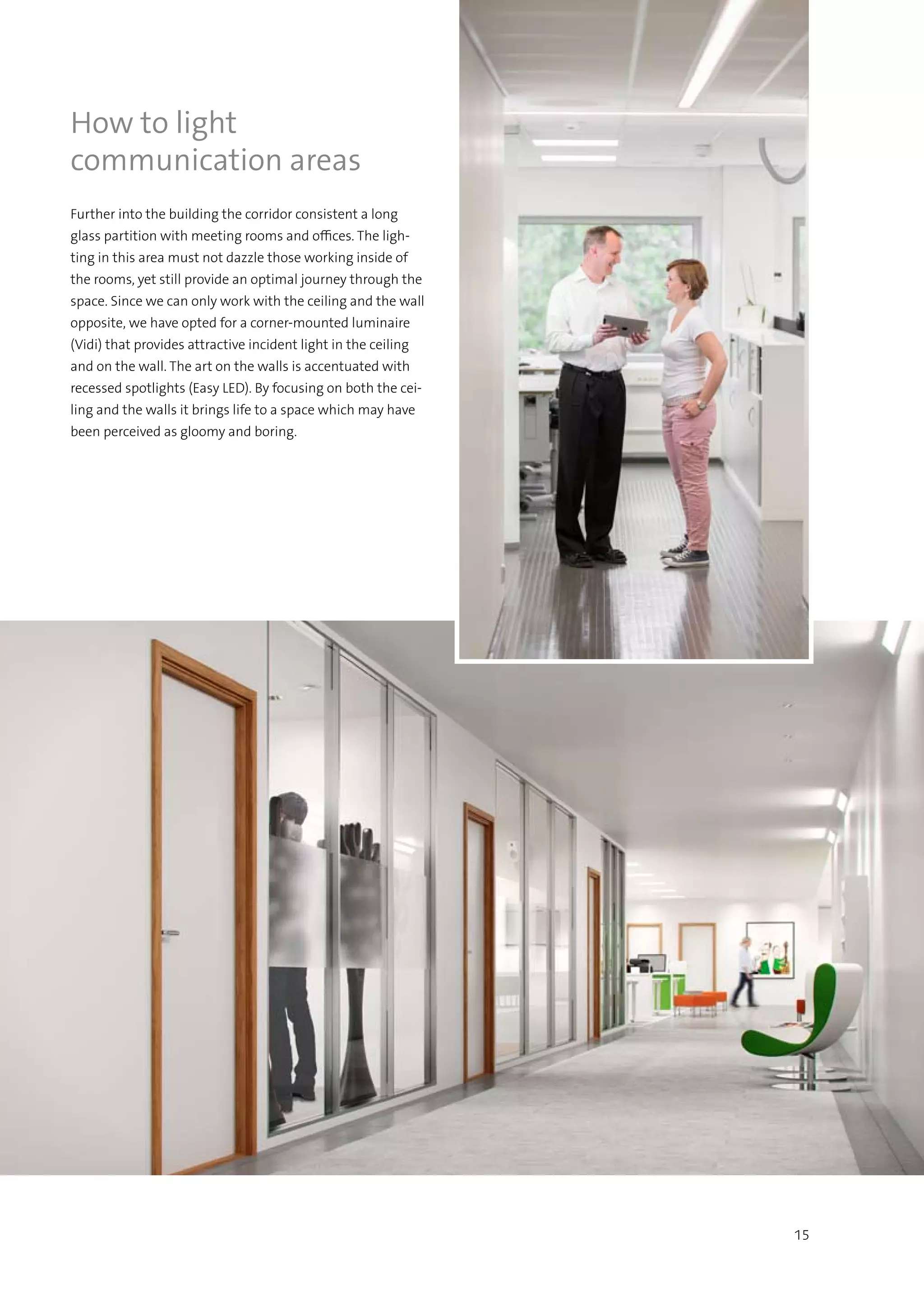 15
How to light
communication areas
Further into the building the corridor consistent a long
glass partition with meeting rooms and offices. The ligh-
ting in this area must not dazzle those working inside of
the rooms, yet still provide an optimal journey through the
space. Since we can only work with the ceiling and the wall
opposite, we have opted for a corner-mounted luminaire
(Vidi) that provides attractive incident light in the ceiling
and on the wall. The art on the walls is accentuated with
recessed spotlights (Easy LED). By focusing on both the cei-
ling and the walls it brings life to a space which may have
been perceived as gloomy and boring.
 