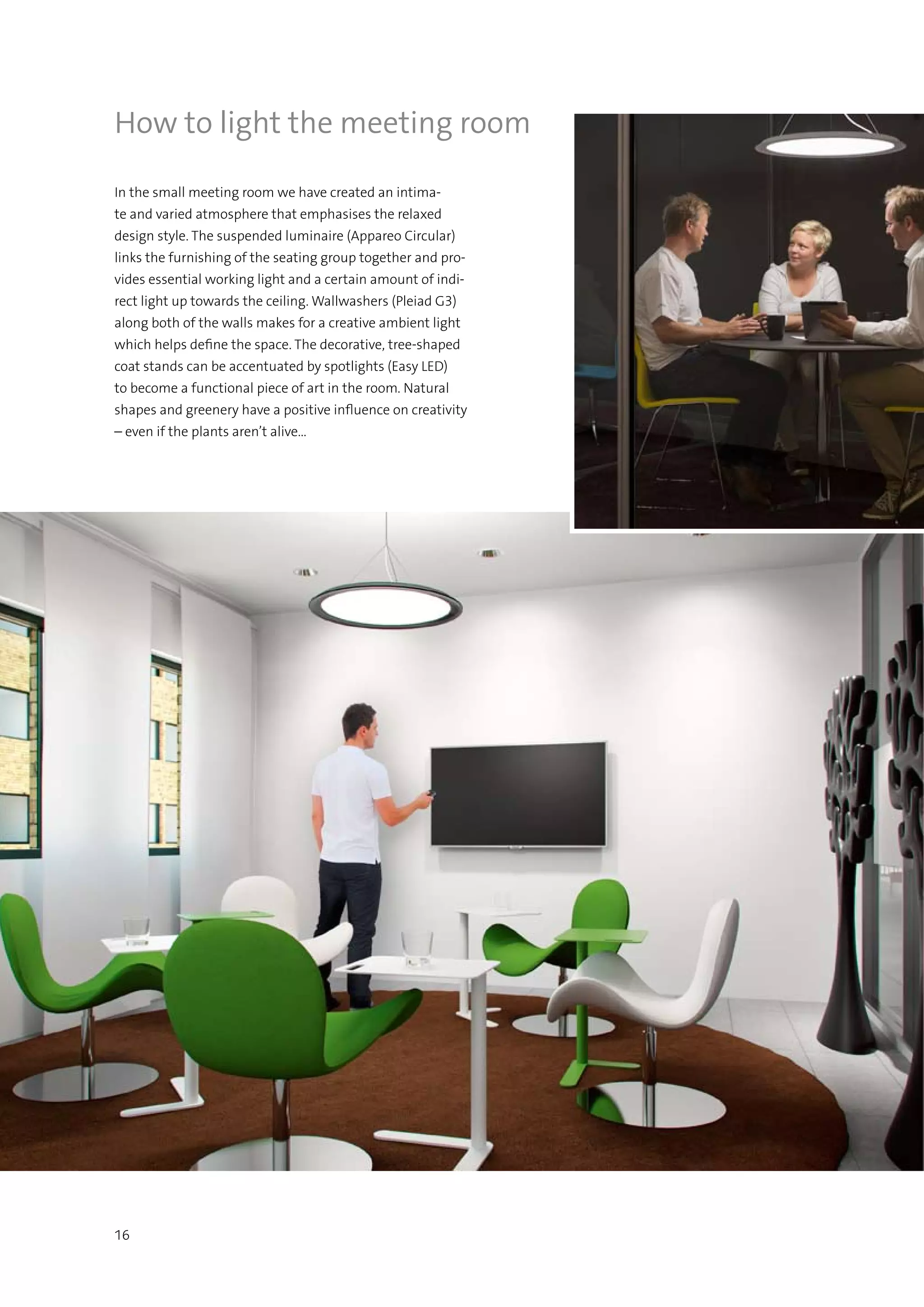 16
How to light the meeting room
In the small meeting room we have created an intima-
te and varied atmosphere that emphasises the relaxed
design style. The suspended luminaire (Appareo Circular)
links the furnishing of the seating group together and pro-
vides essential working light and a certain amount of indi-
rect light up towards the ceiling. Wallwashers (Pleiad G3)
along both of the walls makes for a creative ambient light
which helps define the space. The decorative, tree-shaped
coat stands can be accentuated by spotlights (Easy LED)
to become a functional piece of art in the room. Natural
shapes and greenery have a positive influence on creativity
– even if the plants aren’t alive…
 