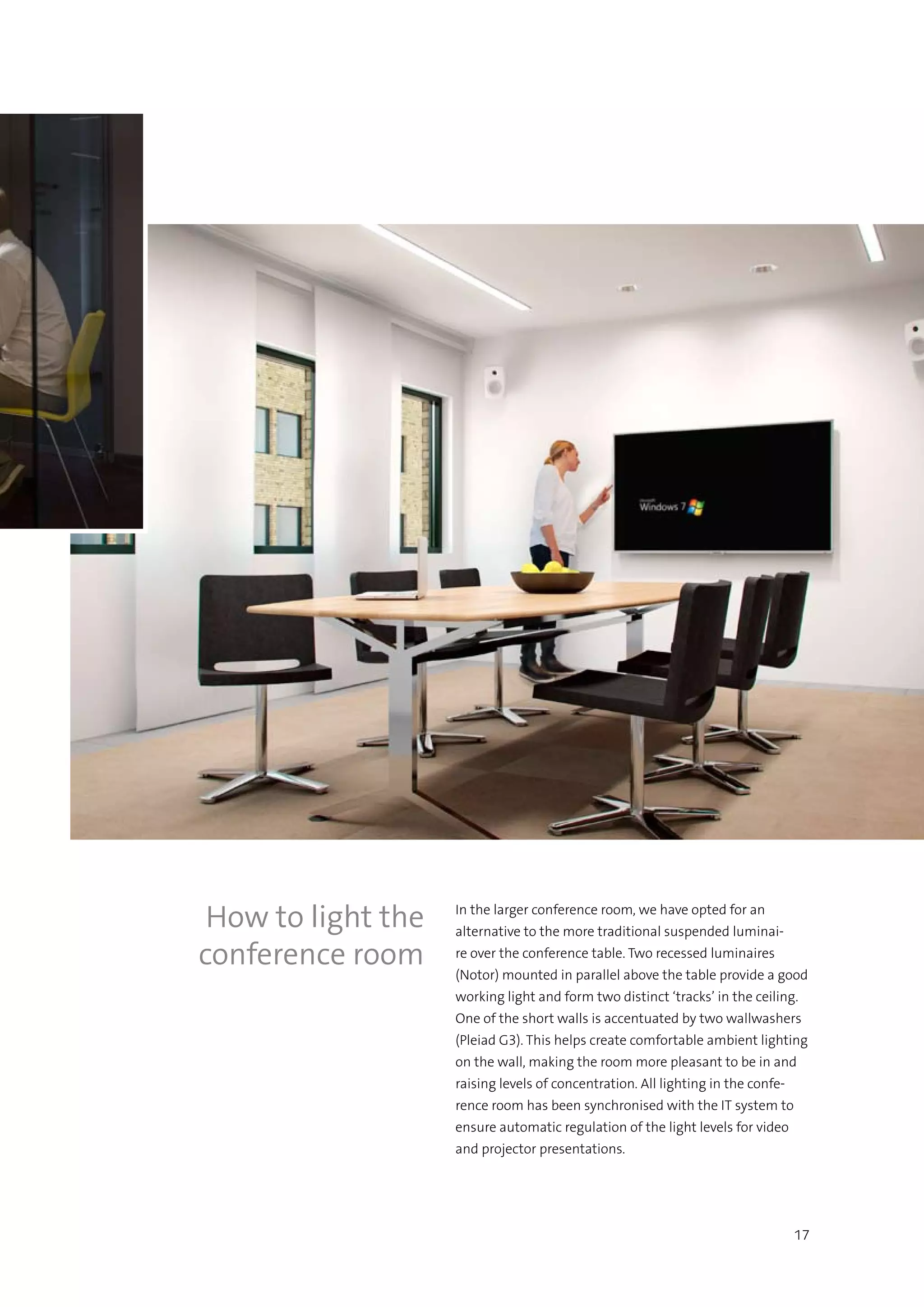 17
In the larger conference room, we have opted for an
alternative to the more traditional suspended luminai-
re over the conference table. Two recessed luminaires
(Notor) mounted in parallel above the table provide a good
working light and form two distinct ‘tracks’ in the ceiling.
One of the short walls is accentuated by two wallwashers
(Pleiad G3). This helps create comfortable ambient lighting
on the wall, making the room more pleasant to be in and
raising levels of concentration. All lighting in the confe-
rence room has been synchronised with the IT system to
ensure automatic regulation of the light levels for video
and projector presentations.
How to light the
conference room
 