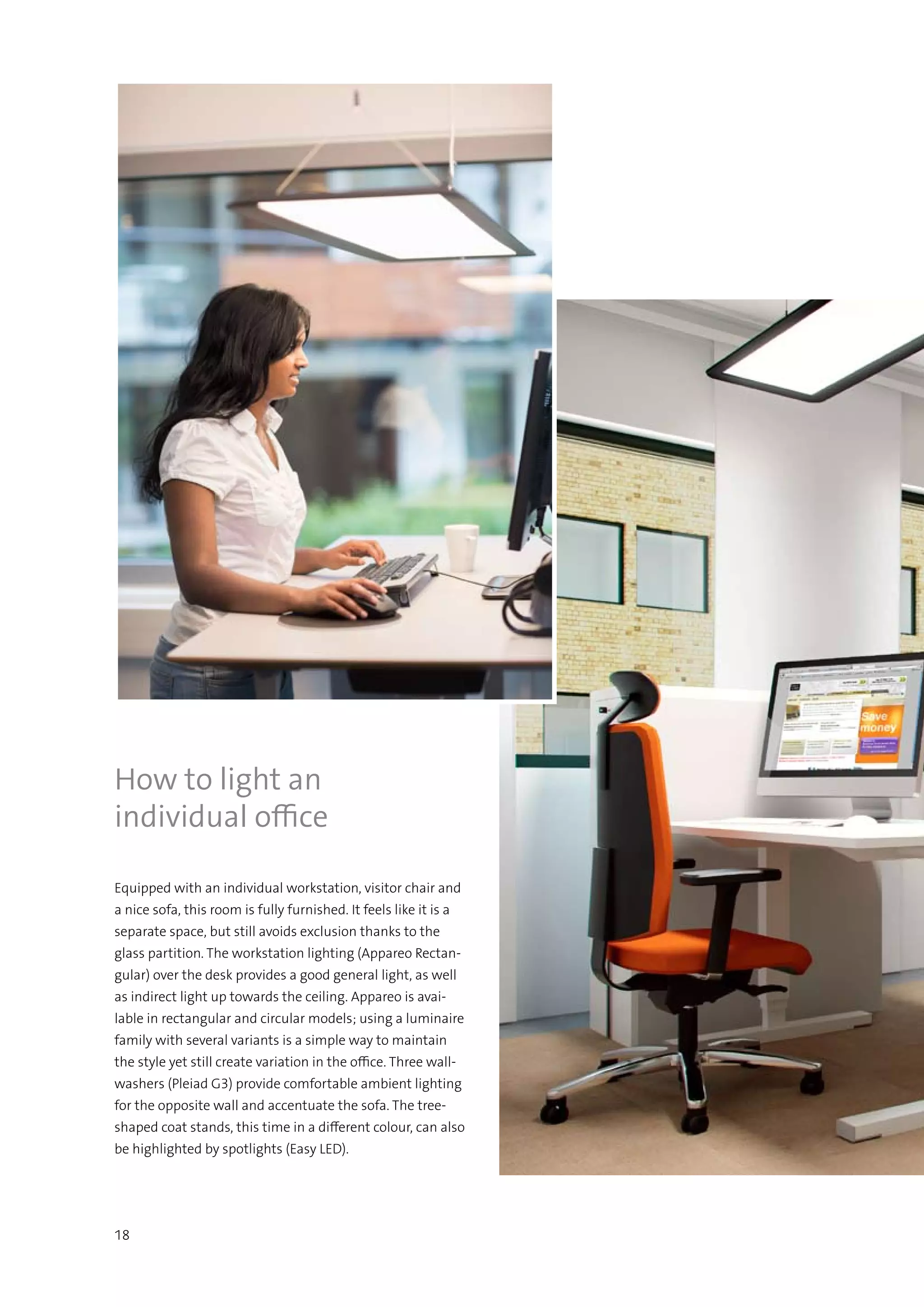 18
Equipped with an individual workstation, visitor chair and
a nice sofa, this room is fully furnished. It feels like it is a
separate space, but still avoids exclusion thanks to the
glass partition. The workstation lighting (Appareo Rectan-
gular) over the desk provides a good general light, as well
as indirect light up towards the ceiling. Appareo is avai-
lable in rectangular and circular models; using a luminaire
family with several variants is a simple way to maintain
the style yet still create variation in the office. Three wall-
washers (Pleiad G3) provide comfortable ambient lighting
for the opposite wall and accentuate the sofa. The tree-
shaped coat stands, this time in a different colour, can also
be highlighted by spotlights (Easy LED).
How to light an
individual office
 