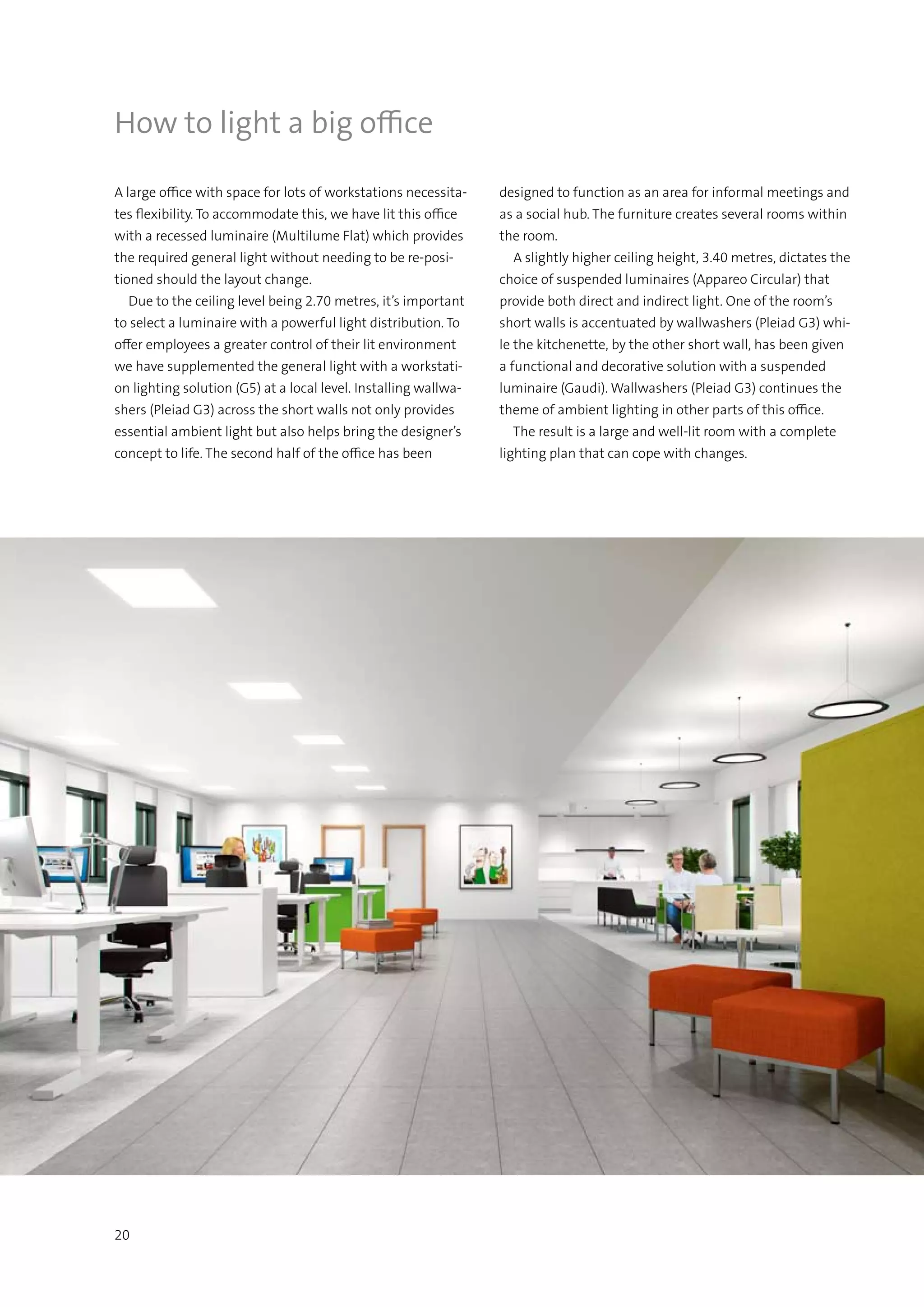 20
A large office with space for lots of workstations necessita-
tes flexibility. To accommodate this, we have lit this office
with a recessed luminaire (Multilume Flat) which provides
the required general light without needing to be re-posi-
tioned should the layout change.
  Due to the ceiling level being 2.70 metres, it’s important
to select a luminaire with a powerful light distribution. To
offer employees a greater control of their lit environment
we have supplemented the general light with a workstati-
on lighting solution (G5) at a local level. Installing wallwa-
shers (Pleiad G3) across the short walls not only provides
essential ambient light but also helps bring the designer’s
concept to life. The second half of the office has been
How to light a big office
designed to function as an area for informal meetings and
as a social hub. The furniture creates several rooms within
the room.
  A slightly higher ceiling height, 3.40 metres, dictates the
choice of suspended luminaires (Appareo Circular) that
provide both direct and indirect light. One of the room’s
short walls is accentuated by wallwashers (Pleiad G3) whi-
le the kitchenette, by the other short wall, has been given
a functional and decorative solution with a suspended
luminaire (Gaudi). Wallwashers (Pleiad G3) continues the
theme of ambient lighting in other parts of this office.
  The result is a large and well-lit room with a complete
lighting plan that can cope with changes.
 